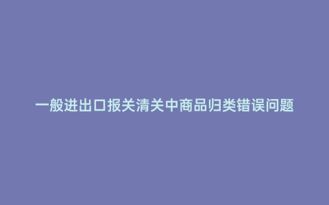 一般進(jìn)出口報關(guān)清關(guān)中商品歸類錯誤問題