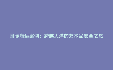 國際海運案例:跨越大洋的藝術(shù)品安全之旅