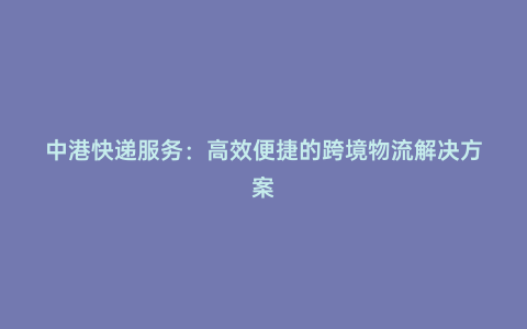 中港快遞服務:高效便捷的跨境物流解決方案