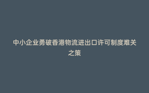 中小企業勇破香港物流進出口許可制度難關之策
