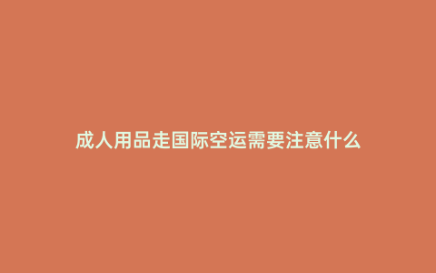 成人用品走國際空運(yùn)需要注意什么