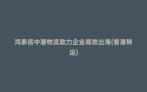 鴻泰信中港物流助力企業高效出海(香港轉運)