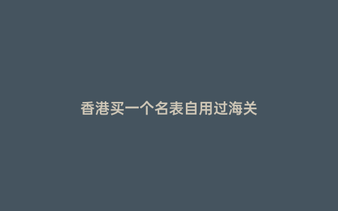 香港買一個(gè)名表自用過(guò)海關(guān)