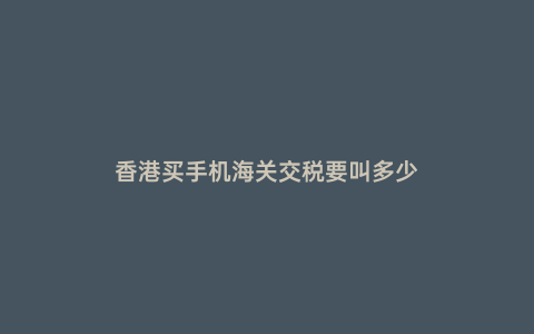 香港買手機(jī)海關(guān)交稅要叫多少