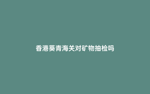 香港葵青海關(guān)對(duì)礦物抽檢嗎