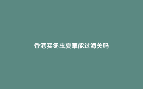 香港買冬蟲夏草能過海關嗎