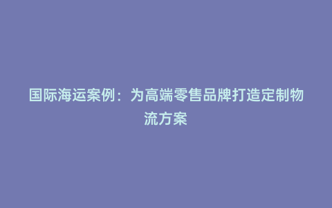 國際海運(yùn)案例:為高端零售品牌打造定制物流方案