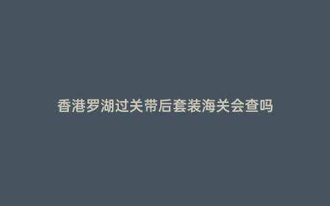 香港羅湖過關(guān)帶后套裝海關(guān)會(huì)查嗎