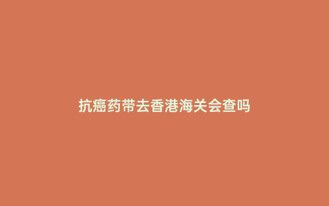 抗癌藥帶去香港海關(guān)會查嗎