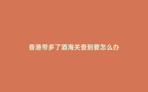 香港帶多了酒海關(guān)查到要怎么辦