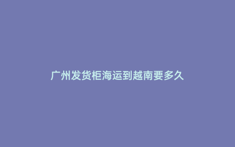 廣州發貨柜海運到越南要多久