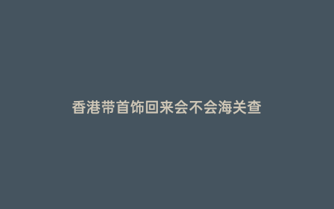 香港帶首飾回來會不會海關查