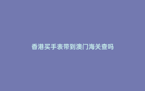 香港買手表帶到澳門海關(guān)查嗎