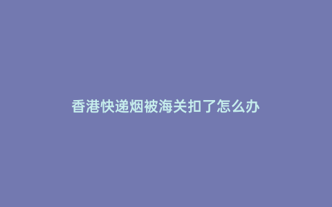 香港快遞煙被海關(guān)扣了怎么辦