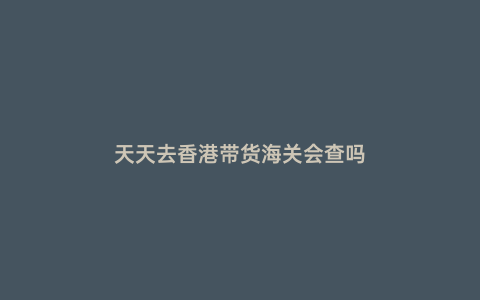 天天去香港帶貨海關會查嗎