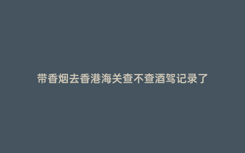帶香煙去香港海關查不查酒駕記錄了