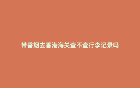帶香煙去香港海關(guān)查不查行李記錄嗎