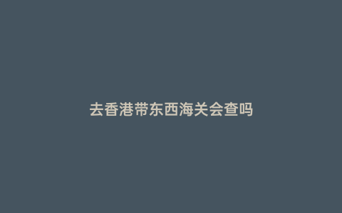 去香港帶東西海關會查嗎