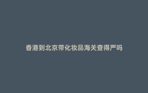 香港到北京帶化妝品海關查得嚴嗎