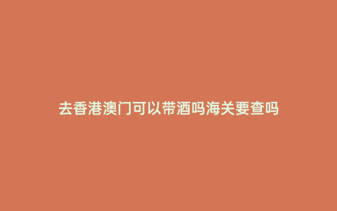 去香港澳門可以帶酒嗎海關要查嗎