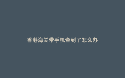 香港海關帶手機查到了怎么辦