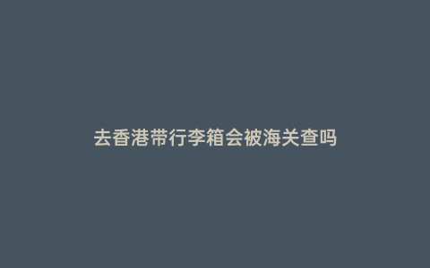 去香港帶行李箱會(huì)被海關(guān)查嗎