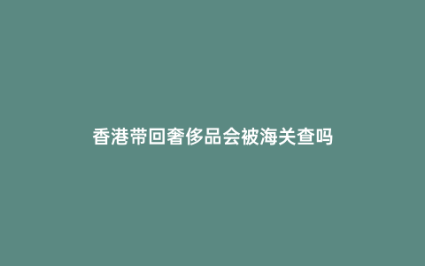 香港帶回奢侈品會被海關查嗎