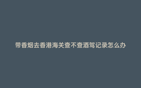 帶香煙去香港海關查不查酒駕記錄怎么辦