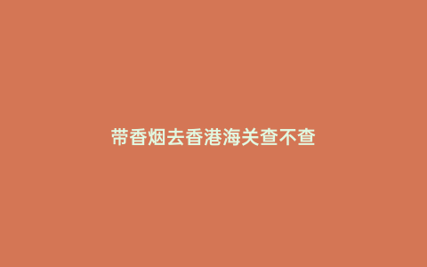帶香煙去香港海關(guān)查不查