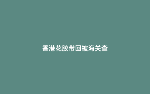 香港花膠帶回被海關(guān)查