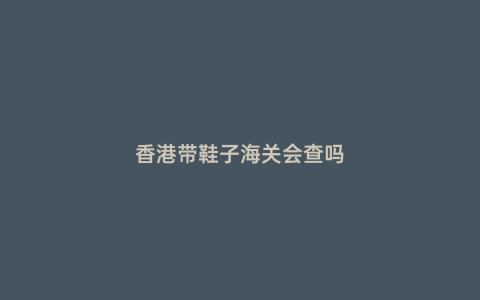香港帶鞋子海關會查嗎