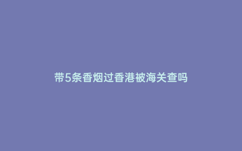 帶5條香煙過香港被海關(guān)查嗎