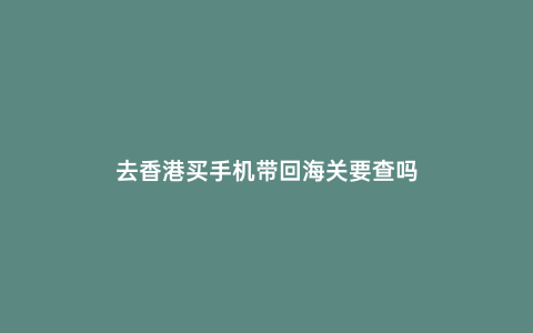 去香港買手機帶回海關(guān)要查嗎
