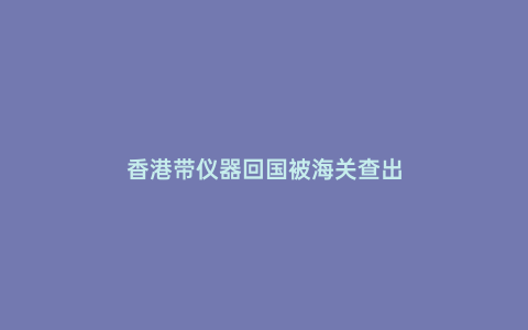 香港帶儀器回國被海關(guān)查出