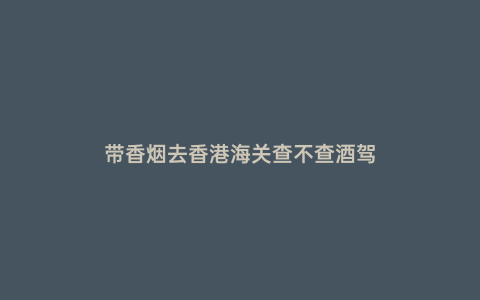 帶香煙去香港海關查不查酒駕