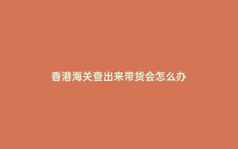 香港海關查出來帶貨會怎么辦