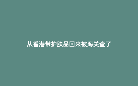 從香港帶護膚品回來被海關(guān)查了