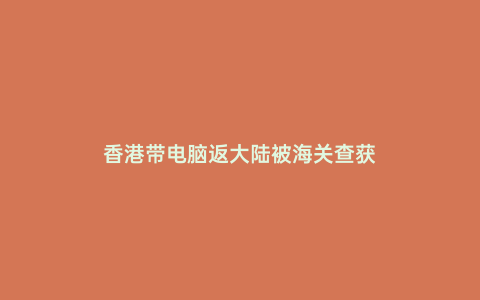 香港帶電腦返大陸被海關查獲