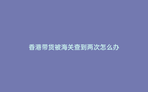 香港帶貨被海關查到兩次怎么辦