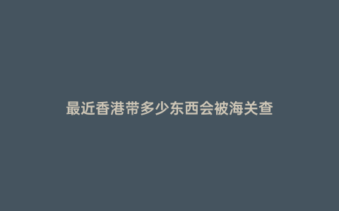 最近香港帶多少東西會被海關查