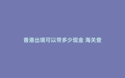 香港出境可以帶多少現(xiàn)金 海關(guān)查
