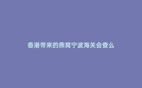香港帶來的燕窩寧波海關(guān)會(huì)查么