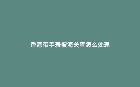 香港帶手表被海關(guān)查怎么處理
