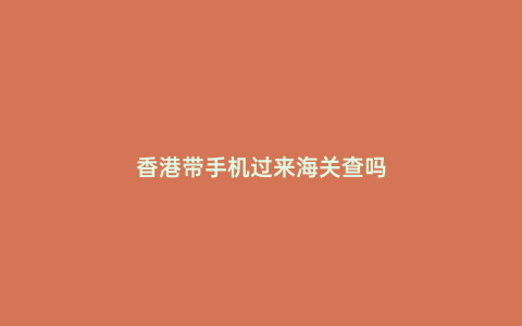 香港帶手機過來海關查嗎