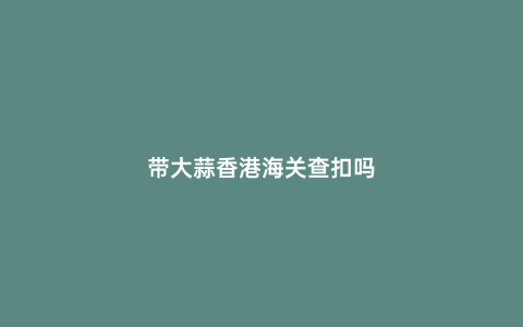 帶大蒜香港海關查扣嗎