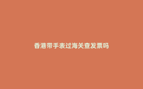 香港帶手表過海關(guān)查發(fā)票嗎