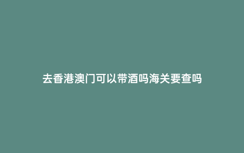去香港澳門可以帶酒嗎海關要查嗎