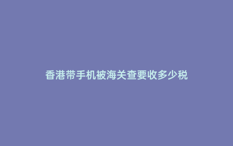 香港帶手機(jī)被海關(guān)查要收多少稅