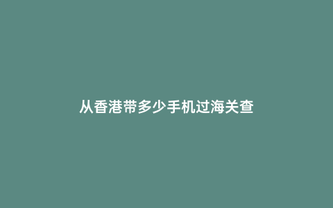 從香港帶多少手機過海關查