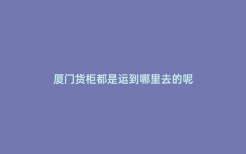 廈門貨柜都是運到哪里去的呢